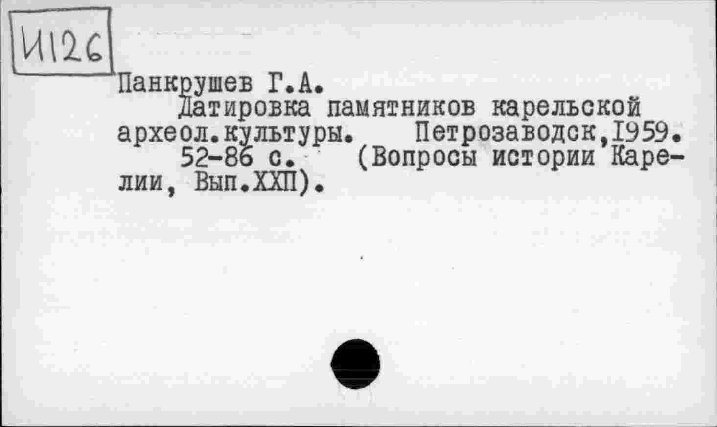 ﻿UI2C
'ь
Панкрушев Г.A.
Датировка памятников карельской археол.культуры.	Петрозаводск,1959.
52-86 с. (Вопросы истории Карелии, Вып.ХХП).